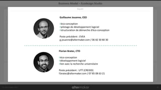 © Altermaker 2017
CLIENTSRELATIONS
DISTRIBUTION
PROPOSITIONACTIVITÉSPARTENARIATS
RESSOURCES
COÛT SOURCES DE REVENUS
Business Model – Ecodesign Studio
14
Grands groupes
ETI PME
62%
intéressées
ou engagées
Plateforme
logicielle
personnalisée
DISTRIBUTEURS
COMMERCIAL DIRECT
ACHAT EN LIGNE
COMMUNAUTÉ
SUIVI ANNUEL
DÉVELOPPEMENT
DE MODULES
R&D
CENTRES TECHNIQUES
CENTRES DE
RECHERCHE
ÉDITEURS DE
LOGICIELS
DISTRIBUTEURS
DÉVELOPPEMENTS
SPÉCIFIQUES
LICENCES WEB
FORMATION
LOGICIELLE
LICENCES INHOUSE
ÉQUIPE
Guillaume Jouanne, CEO
#éco-conception
#pilotage de développement logiciel
#structuration de démarche d’éco-conception
Poste précédent : EVEA
g.jouanne@altermaker.com / 06 82 30 80 30
Florian Bratec, CTO
#éco-conception
#développement logiciel
#lien avec la recherche universitaire
Poste précédent : UTT (CREIDD)
f.bratec@altermaker.com / 07 85 08 63 21
.
 