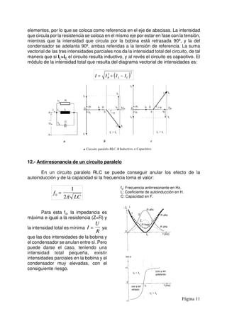 Página 11
elementos, por lo que se coloca como referencia en el eje de abscisas. La intensidad
que circula por la resistencia se coloca en el mismo eje por estar en fase con la tensión,
mientras que la intensidad que circula por la bobina está retrasada 90º, y la del
condensador se adelanta 90º, ambas referidas a la tensión de referencia. La suma
vectorial de las tres intensidades parciales nos da la intensidad total del circuito, de tal
manera que si IL>IC el circuito resulta inductivo, y al revés el circuito es capacitivo. El
módulo de la intensidad total que resulta del diagrama vectorial de intensidades es:
( )I I I IR L C= + −2 2
12.- Antirresonancia de un circuito paralelo
En un circuito paralelo RLC se puede conseguir anular los efecto de la
autoinducción y de la capacidad si la frecuencia toma el valor:
f
LC0
1
2
=
π
f0: Frecuencia antirresonante en Hz.
L: Coeficiente de autoinducción en H.
C: Capacidad en F.
Para esta f0, la impedancia es
máxima e igual a la resistencia (Z=R) y
la intensidad total es mínima yaI
U
R
=
que las dos intensidades de la bobina y
el condensador se anulan entre sí. Pero
puede darse el caso, teniendo una
intensidad total pequeña, existir
intensidades parciales en la bobina y el
condensador muy elevadas, con el
consiguiente riesgo.
 