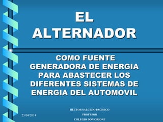 23/04/2014
EL
ALTERNADOR
COMO FUENTE
GENERADORA DE ENERGIA
PARA ABASTECER LOS
DIFERENTES SISTEMAS DE
ENERGIA DEL AUTOMOVIL
HECTOR SALCEDO PACHECO
PROFESOR
COLEGIO DON ORIONE
 