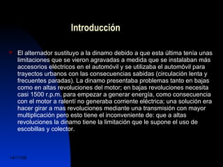 Introducción 
 El alternador sustituyo a la dinamo debido a que esta última tenía unas 
limitaciones que se vieron agravadas a medida que se instalaban más 
accesorios eléctricos en el automóvil y se utilizaba el automóvil para 
trayectos urbanos con las consecuencias sabidas (circulación lenta y 
frecuentes paradas). La dinamo presentaba problemas tanto en bajas 
como en altas revoluciones del motor; en bajas revoluciones necesita 
casi 1500 r.p.m. para empezar a generar energía, como consecuencia 
con el motor a ralentí no generaba corriente eléctrica; una solución era 
hacer girar a mas revoluciones mediante una transmisión con mayor 
multiplicación pero esto tiene el inconveniente de: que a altas 
revoluciones la dinamo tiene la limitación que le supone el uso de 
escobillas y colector. 
14/11/06 DuocUc, Ingenería Mecánica 
Automotriz y Autotrónica 3 
 