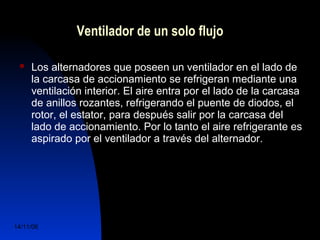 Ventilador de un solo flujo 
 Los alternadores que poseen un ventilador en el lado de 
la carcasa de accionamiento se refrigeran mediante una 
ventilación interior. El aire entra por el lado de la carcasa 
de anillos rozantes, refrigerando el puente de diodos, el 
rotor, el estator, para después salir por la carcasa del 
lado de accionamiento. Por lo tanto el aire refrigerante es 
aspirado por el ventilador a través del alternador. 
14/11/06 DuocUc, Ingenería Mecánica 
Automotriz y Autotrónica 33 
 