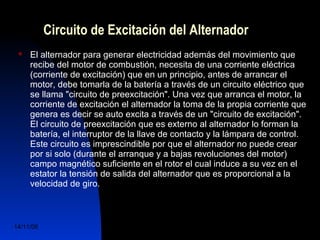 Circuito de Excitación del Alternador 
 El alternador para generar electricidad además del movimiento que 
recibe del motor de combustión, necesita de una corriente eléctrica 
(corriente de excitación) que en un principio, antes de arrancar el 
motor, debe tomarla de la batería a través de un circuito eléctrico que 
se llama "circuito de preexcitación". Una vez que arranca el motor, la 
corriente de excitación el alternador la toma de la propia corriente que 
genera es decir se auto excita a través de un "circuito de excitación". 
El circuito de preexcitación que es externo al alternador lo forman la 
batería, el interruptor de la llave de contacto y la lámpara de control. 
Este circuito es imprescindible por que el alternador no puede crear 
por si solo (durante el arranque y a bajas revoluciones del motor) 
campo magnético suficiente en el rotor el cual induce a su vez en el 
estator la tensión de salida del alternador que es proporcional a la 
velocidad de giro. 
14/11/06 DuocUc, Ingenería Mecánica 
Automotriz y Autotrónica 35 
 
