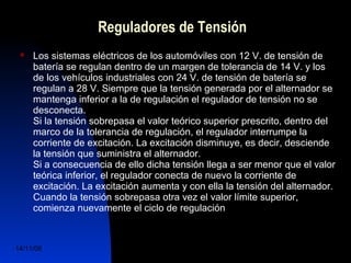 Reguladores de Tensión 
 Los sistemas eléctricos de los automóviles con 12 V. de tensión de 
batería se regulan dentro de un margen de tolerancia de 14 V. y los 
de los vehículos industriales con 24 V. de tensión de batería se 
regulan a 28 V. Siempre que la tensión generada por el alternador se 
mantenga inferior a la de regulación el regulador de tensión no se 
desconecta. 
Si la tensión sobrepasa el valor teórico superior prescrito, dentro del 
marco de la tolerancia de regulación, el regulador interrumpe la 
corriente de excitación. La excitación disminuye, es decir, desciende 
la tensión que suministra el alternador. 
Si a consecuencia de ello dicha tensión llega a ser menor que el valor 
teórica inferior, el regulador conecta de nuevo la corriente de 
excitación. La excitación aumenta y con ella la tensión del alternador. 
Cuando la tensión sobrepasa otra vez el valor límite superior, 
comienza nuevamente el ciclo de regulación 
14/11/06 DuocUc, Ingenería Mecánica 
Automotriz y Autotrónica 40 
 