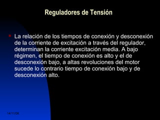 Reguladores de Tensión 
 La relación de los tiempos de conexión y desconexión 
de la corriente de excitación a través del regulador, 
determinan la corriente excitación media. A bajo 
régimen, el tiempo de conexión es alto y el de 
desconexión bajo, a altas revoluciones del motor 
sucede lo contrario tiempo de conexión bajo y de 
desconexión alto. 
14/11/06 DuocUc, Ingenería Mecánica 
Automotriz y Autotrónica 41 
 