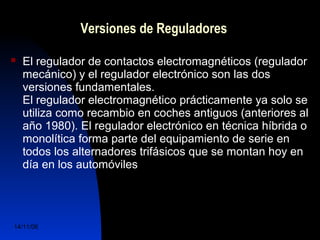 Versiones de Reguladores 
 El regulador de contactos electromagnéticos (regulador 
mecánico) y el regulador electrónico son las dos 
versiones fundamentales. 
El regulador electromagnético prácticamente ya solo se 
utiliza como recambio en coches antiguos (anteriores al 
año 1980). El regulador electrónico en técnica híbrida o 
monolítica forma parte del equipamiento de serie en 
todos los alternadores trifásicos que se montan hoy en 
día en los automóviles 
14/11/06 DuocUc, Ingenería Mecánica 
Automotriz y Autotrónica 42 
 