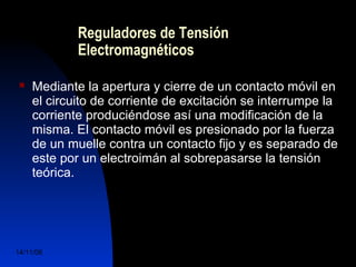 Reguladores de Tensión 
Electromagnéticos 
 Mediante la apertura y cierre de un contacto móvil en 
el circuito de corriente de excitación se interrumpe la 
corriente produciéndose así una modificación de la 
misma. El contacto móvil es presionado por la fuerza 
de un muelle contra un contacto fijo y es separado de 
este por un electroimán al sobrepasarse la tensión 
teórica. 
14/11/06 DuocUc, Ingenería Mecánica 
Automotriz y Autotrónica 45 
 