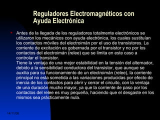 Reguladores Electromagnéticos con 
Ayuda Electrónica 
 Antes de la llegada de los reguladores totalmente electrónicos se 
utilizaron los mecánicos con ayuda electrónica, los cuales sustituían 
los contactos móviles del electroimán por el uso de transistores. La 
corriente de excitación es gobernada por el transistor y no por los 
contactos del electroimán (relee) que se limita en este caso a 
controlar el transistor. 
Tiene la ventaja de una mejor estabilidad en la tensión del alternador, 
debido a la sensibilidad conductora del transistor, que aunque se 
auxilia para su funcionamiento de un electroimán (relee), la corriente 
principal no esta sometida a las variaciones producidas por efecto de 
inercia de los contactos para abrir y cerrar el circuito, con la ventaja 
de una duración mucho mayor, ya que la corriente de paso por los 
contactos del relee es muy pequeña, haciendo que el desgaste en los 
mismos sea prácticamente nula. 
14/11/06 DuocUc, Ingenería Mecánica 
Automotriz y Autotrónica 47 
 
