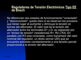 Reguladores de Tensión Electrónicos Tipo EE 
de Bosch 
 Se diferencian dos estados de funcionamiento "conectado" 
y "desconectado", queda claro si se observan los procesos 
que tienen lugar al aumentar y diminuye la tensión en 
bornes del alternador. El valor real de la tensión del 
alternador entre los terminales D+ y D- es registrado por 
un "divisor de tensión" (resistencias R1, R2 y R3). En 
paralelo con R3 esta conectado, como transmisor del valor 
nominal del regulador, un diodo zenner (ZD) que se 
encuentra sometido constantemente a una tensión parcial 
proporcional a la tensión del alternador. 
14/11/06 DuocUc, Ingenería Mecánica 
Automotriz y Autotrónica 49 
 
