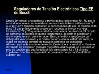 Reguladores de Tensión Electrónicos Tipo EE 
de Bosch 
 Desde D+ circula una corriente a través de las resistencias R1, R2 por la 
rama donde se encuentra el diodo zenner hacia la base del transistor T1, 
que se vuelve también conductor. A consecuencia de ello, la tensión en la 
base T2 cae prácticamente a cero con respecto al emisor y ambos 
transistores T2 y T3 quedan cortados como etapa de potencia. El circuito 
de corriente de excitación queda interrumpido, se corta la excitación y 
disminuye la tensión del alternador. En cuanto dicha tensión cae por 
debajo del valor nominal y el diodo zenner vuelve al estado de corte, la 
etapa de potencia conecta de nuevo la corriente de excitación. 
Al interrumpirse la corriente de excitación debido a la autoinducción en el 
devanado de excitación (energía magnética acumulada), se producirá un 
pico de tensión que podría destruir los transistores T2 y T3 si no se 
impidiese conectando en paralelo el devanado de excitación el "diodo 
extintor" D3. 
14/11/06 DuocUc, Ingenería Mecánica 
Automotriz y Autotrónica 52 
 