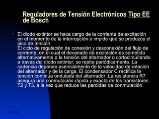 Reguladores de Tensión Electrónicos Tipo EE 
de Bosch 
 El diodo extintor se hace cargo de la corriente de excitación 
en el momento de la interrupción e impide que se produzca el 
pico de tensión. 
El ciclo de regulación de conexión y desconexión del flujo de 
corriente, en el cual el devanado de excitación es sometido 
alternativamente a la tensión del alternador o cortocircuitando 
a través del diodo extintor, se repite periódicamente. La 
cadencia depende esencialmente de la velocidad de rotación 
del alternador y de la carga. El condensador C rectifica la 
tensión continua ondulada del alternador. La resistencia R7 
asegura una conmutación rápida y exacta de los transistores 
T2 y T3, a la vez que reduce las perdidas de conmutación. 
14/11/06 DuocUc, Ingenería Mecánica 
Automotriz y Autotrónica 53 
 