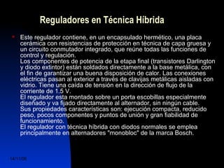 Reguladores en Técnica Híbrida 
 Este regulador contiene, en un encapsulado hermético, una placa 
cerámica con resistencias de protección en técnica de capa gruesa y 
un circuito conmutador integrado, que reúne todas las funciones de 
control y regulación. 
Los componentes de potencia de la etapa final (transistores Darlington 
y diodo extintor) están soldados directamente a la base metálica, con 
el fin de garantizar una buena disposición de calor. Las conexiones 
eléctricas pasan al exterior a través de clavijas metálicas aisladas con 
vidrio. Tiene una caída de tensión en la dirección de flujo de la 
corriente de 1.5 V. 
El regulador esta montado sobre un porta escobillas especialmente 
diseñado y va fijado directamente al alternador, sin ningún cable. 
Sus propiedades características son: ejecución compacta, reducido 
peso, pocos componentes y puntos de unión y gran fiabilidad de 
funcionamiento. 
El regulador con técnica híbrida con diodos normales se emplea 
principalmente en alternadores "monobloc" de la marca Bosch. 
14/11/06 DuocUc, Ingenería Mecánica 
Automotriz y Autotrónica 55 
 