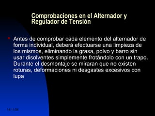Comprobaciones en el Alternador y 
Regulador de Tensión 
 Antes de comprobar cada elemento del alternador de 
forma individual, deberá efectuarse una limpieza de 
los mismos, eliminando la grasa, polvo y barro sin 
usar disolventes simplemente frotándolo con un trapo. 
Durante el desmontaje se miraran que no existen 
roturas, deformaciones ni desgastes excesivos con 
lupa 
14/11/06 DuocUc, Ingenería Mecánica 
Automotriz y Autotrónica 58 
 