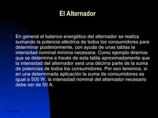 El Alternador 
 En general el balance energético del alternador se realiza 
sumando la potencia eléctrica de todos los consumidores para 
determinar posteriormente, con ayuda de unas tablas la 
intensidad nominal mínima necesaria. Como ejemplo diremos 
que se determina a través de esta tabla aproximadamente que 
la intensidad del alternador será una décima parte de la suma 
de potencias de todos los consumidores. Por eso tenemos, si 
en una determinada aplicación la suma de consumidores es 
igual a 500 W. la intensidad nominal del alternador necesario 
debe ser de 50 A. 
14/11/06 DuocUc, Ingenería Mecánica 
Automotriz y Autotrónica 6 
 