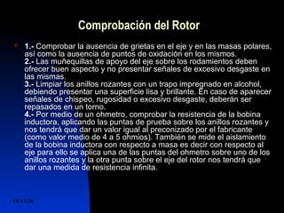 Comprobación del Rotor 
 1.- Comprobar la ausencia de grietas en el eje y en las masas polares, 
así como la ausencia de puntos de oxidación en los mismos. 
2.- Las muñequillas de apoyo del eje sobre los rodamientos deben 
ofrecer buen aspecto y no presentar señales de excesivo desgaste en 
las mismas. 
3.- Limpiar los anillos rozantes con un trapo impregnado en alcohol, 
debiendo presentar una superficie lisa y brillante. En caso de aparecer 
señales de chispeo, rugosidad o excesivo desgaste, deberán ser 
repasados en un torno. 
4.- Por medio de un ohmetro, comprobar la resistencia de la bobina 
inductora, aplicando las puntas de prueba sobre los anillos rozantes y 
nos tendrá que dar un valor igual al preconizado por el fabricante 
(como valor medio de 4 a 5 ohmios). También se mide el aislamiento 
de la bobina inductora con respecto a masa es decir con respecto al 
eje para ello se aplica una de las puntas del ohmetro sobre uno de los 
anillos rozantes y la otra punta sobre el eje del rotor nos tendrá que 
dar una medida de resistencia infinita. 
14/11/06 DuocUc, Ingenería Mecánica 
Automotriz y Autotrónica 63 
 
