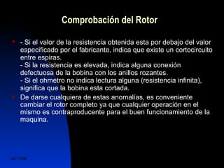 Comprobación del Rotor 
 - Si el valor de la resistencia obtenida esta por debajo del valor 
especificado por el fabricante, indica que existe un cortocircuito 
entre espiras. 
- Si la resistencia es elevada, indica alguna conexión 
defectuosa de la bobina con los anillos rozantes. 
- Si el ohmetro no indica lectura alguna (resistencia infinita), 
significa que la bobina esta cortada. 
 De darse cualquiera de estas anomalías, es conveniente 
cambiar el rotor completo ya que cualquier operación en el 
mismo es contraproducente para el buen funcionamiento de la 
maquina. 
14/11/06 DuocUc, Ingenería Mecánica 
Automotriz y Autotrónica 65 
 