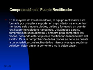 Comprobación del Puente Rectificador 
 En la mayoría de los alternadores, el equipo rectificador esta 
formada por una placa soporte, en cuyo interior se encuentran 
montados seis o nueve diodos, unidos y formando un puente 
rectificador hexadiodo o nanodiodo. Utilizándose para su 
comprobación un multímetro u ohmetro para comprobar los 
diodos, debiendo estar el puente rectificador desconectado del 
estator. Para la comprobación de los diodos se tiene en cuenta 
la característica constructiva de los mismos y es que según se 
polaricen dejan pasar la corriente o no la dejen pasar. 
14/11/06 DuocUc, Ingenería Mecánica 
Automotriz y Autotrónica 68 
 