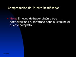 Comprobación del Puente Rectificador 
 Nota: En caso de haber algún diodo 
cortocircuitado o perforado debe sustituirse el 
puente completo. 
14/11/06 DuocUc, Ingenería Mecánica 
Automotriz y Autotrónica 72 
 