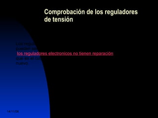 Comprobación de los reguladores 
de tensión 
Los reguladores de tensión electromagnéticos son los unicos que 
pueden ser sometidos a revisión y ajuste, por el contrario: 
los reguladores electronicos no tienen reparación, si se esta seguro 
que es el culpable de la averia, se tendra que sustituirse por uno 
nuevo. 
14/11/06 DuocUc, Ingenería Mecánica 
Automotriz y Autotrónica 73 
 