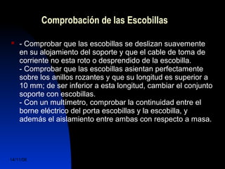 Comprobación de las Escobillas 
 - Comprobar que las escobillas se deslizan suavemente 
en su alojamiento del soporte y que el cable de toma de 
corriente no esta roto o desprendido de la escobilla. 
- Comprobar que las escobillas asientan perfectamente 
sobre los anillos rozantes y que su longitud es superior a 
10 mm; de ser inferior a esta longitud, cambiar el conjunto 
soporte con escobillas. 
- Con un multímetro, comprobar la continuidad entre el 
borne eléctrico del porta escobillas y la escobilla, y 
además el aislamiento entre ambas con respecto a masa. 
14/11/06 DuocUc, Ingenería Mecánica 
Automotriz y Autotrónica 76 
 