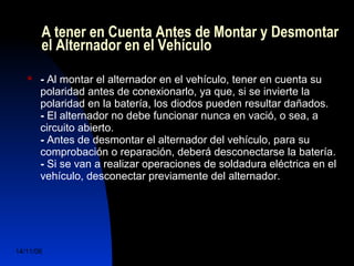 A tener en Cuenta Antes de Montar y Desmontar 
el Alternador en el Vehículo 
 - Al montar el alternador en el vehículo, tener en cuenta su 
polaridad antes de conexionarlo, ya que, si se invierte la 
polaridad en la batería, los diodos pueden resultar dañados. 
- El alternador no debe funcionar nunca en vació, o sea, a 
circuito abierto. 
- Antes de desmontar el alternador del vehículo, para su 
comprobación o reparación, deberá desconectarse la batería. 
- Si se van a realizar operaciones de soldadura eléctrica en el 
vehículo, desconectar previamente del alternador. 
14/11/06 DuocUc, Ingenería Mecánica 
Automotriz y Autotrónica 79 
 