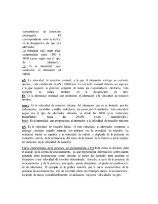 consumidores de conexión
prolongada, El
correspondiente valor se indica
en la designación de tipo del
alternador.
La velocidad (nL) suele estar
comprendida entre 1500 y
1800 r.p.m. según sea el tipo
de alternador.
IL: Es la intensidad que
suministra el alternador al
ralentí.
nN: La velocidad de rotación nominal, a la que el alternador entrega su corriente
nominal, está establecida en nN = 6000 rpm. La corriente nominal debería ser superior
a la que requiere la potencia conjunta de todos los consumidores eléctricos. Esta
corriente se indica también en la designación de tipo.
IN: Es la intensidad nominal que suministra el alternador a la velocidad de rotación
nominal.
nmax: Es la velocidad de rotación máxima del alternador que se ve limitada por los
rodamientos, escobillas y anillos colectores, así como por el ventilador. Esta velocidad
según sea el tipo de alternador utilizado va desde las 8000 r.p.m. (vehículos
industriales) hasta las 20.000 r.p.m. (automóviles).
Imax: Es la intensidad que proporciona el alternador a la velocidad de rotación máxima
nA: Es la velocidad de rotación inicial. A esta velocidad, el alternador comienza a
entregar corriente cuando aumenta por primera vez la velocidad de rotación. La
velocidad inicial es superior a la velocidad de ralentí. y depende de la potencia de
excitación previa, de la remanencia del rotor, de la tensión de la batería y de la rapidez
de variación de la velocidad de rotación.
Curva característica de la potencia de accionamiento (P1) Esta curva es decisiva para
el cálculo de la correa de accionamiento, ya que proporciona información sobre cuanta
potencia debe proporcionar como máximo el motor del vehículo para accionar el
alternador a una velocidad de rotación determinada. Además, a partir de la potencia de
accionamiento y de la potencia entregada, puede determinar el grado de rendimiento
de un alternador. El ejemplo de la gráfica muestra que la curva característica de la
potencia de accionamiento, tras un recorrido plano en el margen medio de revoluciones,
asciende de nuevo considerablemente al alcanzarse mayores velocidades de giro.
 