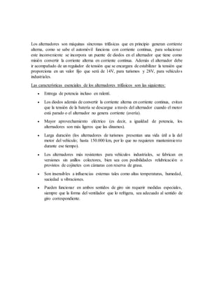 Los alternadores son máquinas síncronas trifásicas que en principio generan corriente
alterna, como se sabe el automóvil funciona con corriente continua, para solucionar
este inconveniente se incorpora un puente de diodos en el alternador que tiene como
misión convertir la corriente alterna en corriente continua. Además el alternador debe
ir acompañado de un regulador de tensión que se encargara de estabilizar la tensión que
proporciona en un valor fijo que será de 14V, para turismos y 28V, para vehículos
industriales.
Las características esenciales de los alternadores trifásicos son las siguientes:
 Entrega de potencia incluso en ralentí.
 Los diodos además de convertir la corriente alterna en corriente continua, evitan
que la tensión de la batería se descargue a través del alternador cuando el motor
está parado o el alternador no genera corriente (avería).
 Mayor aprovechamiento eléctrico (es decir, a igualdad de potencia, los
alternadores son más ligeros que las dinamos).
 Larga duración (los alternadores de turismos presentan una vida útil a la del
motor del vehículo; hasta 150.000 km, por lo que no requieren mantenimiento
durante ese tiempo).
 Los alternadores más resistentes para vehículos industriales, se fabrican en
versiones sin anillos colectores, bien sea con posibilidades relubricación o
provistos de cojinetes con cámaras con reserva de grasa.
 Son insensibles a influencias externas tales como altas temperaturas, humedad,
suciedad u vibraciones.
 Pueden funcionar en ambos sentidos de giro sin requerir medidas especiales,
siempre que la forma del ventilador que lo refrigera, sea adecuado al sentido de
giro correspondiente.
 