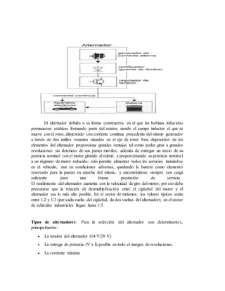 El alternador debido a su forma constructiva en el que las bobinas inducidas
permanecen estáticas formando parte del estator, siendo el campo inductor el que se
mueve con el rotor, alimentado con corriente continua procedente del mismo generador
a través de dos anillos rozantes situados en el eje de rotor. Esta disposición de los
elementos del alternador proporciona grandes ventajas tal como poder girar a grandes
revoluciones sin deterioro de sus partes móviles, además de entregar un tercio de su
potencia nominal con el motor girando al ralentí. y proporcionando su potencia nominal
a un régimen de motor reducido; esto permite alimentar todos los servicios instalados
en el vehículo, aun en condiciones adversas, quedando la batería como elemento
reservado para la puesta en marcha del mismo, y encontrándose siempre con carga
suficiente para una buena prestación de servicio.
El rendimiento del alternador aumenta con la velocidad de giro del motor; por eso debe
procurarse que la relación de desmultiplicación entre el cigüeñal del motor y el
alternador sea lo más alta posible. En el sector de turismos, los valores típicos están
entre 1:2 y 1:3 (por cada vuelta del cigüeñal, da dos vueltas del alternador); en el sector
de vehículos industriales llegan hasta 1:5.
Tipos de alternadores: Para la selección del alternador son determinantes,
principalmente:
 La tensión del alternador (14 V/28 V).
 La entrega de potencia (V x I) posible en todo el margen de revoluciones.
 La corriente máxima
 