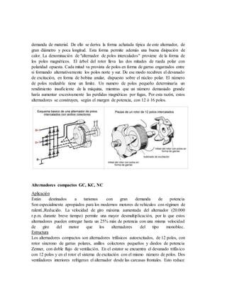 demanda de material. De ello se deriva la forma achatada típica de este alternador, de
gran diámetro y poca longitud. Esta forma permite además una buena disipación de
calor. La denominación de "alternador de polos intercalados" proviene de la forma de
los polos magnéticos. El árbol del rotor lleva las dos mitades de rueda polar con
polaridad opuesta. Cada mitad va provista de polos en forma de garras engarzados entre
si formando alternativamente los polos norte y sur. De ese modo recubren el devanado
de excitación, en forma de bobina anular, dispuesto sobre el núcleo polar. El número
de polos realizable tiene un límite. Un numero de polos pequeño determinaría un
rendimiento insuficiente de la máquina, mientras que un número demasiado grande
haría aumentar excesivamente las perdidas magnéticas por fugas, Por esta razón, estos
alternadores se construyen, según el margen de potencia, con 12 ó 16 polos.
Alternadores compactos GC, KC, NC
Aplicación
Están destinados a turismos con gran demanda de potencia
Son especialmente apropiados para los modernos motores de vehículos con régimen de
ralentí.,Reducido. La velocidad de giro máxima aumentada del alternador (20.000
r.p.m. durante breve tiempo) permite una mayor desmultiplicación, por lo que estos
alternadores pueden entregar hasta un 25% más de potencia con una misma velocidad
de giro del motor que los alternadores del tipo monobloc.
Estructura
Los alternadores compactos son alternadores trifásicos autoexcitados, de 12 polos, con
rotor síncrono de garras polares, anillos colectores pequeños y diodos de potencia
Zenner, con doble flujo de ventilación. En el estator se encuentra el devanado trifásico
con 12 polos y en el rotor el sistema de excitación con el mismo número de polos. Dos
ventiladores interiores refrigeran el alternador desde las carcasas frontales. Esto reduce
 