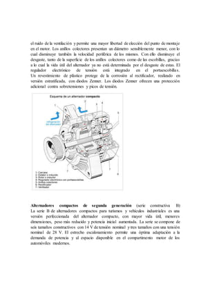 el ruido de la ventilación y permite una mayor libertad de elección del punto de montaje
en el motor. Los anillos colectores presentan un diámetro sensiblemente menor, con lo
cual disminuye también la velocidad periférica de los mismos. Con ello disminuye el
desgaste, tanto de la superficie de los anillos colectores como de las escobillas, gracias
a lo cual la vida útil del alternador ya no está determinada por el desgaste de estas. El
regulador electrónico de tensión está integrado en el portaescobillas.
Un revestimiento de plástico protege de la corrosión al rectificador, realizado en
versión estratificada, con diodos Zenner. Los diodos Zenner ofrecen una protección
adicional contra sobretensiones y picos de tensión.
Alternadores compactos de segunda generación (serie constructiva B)
La serie B de alternadores compactos para turismos y vehículos industriales es una
versión perfeccionada del alternador compacto, con mayor vida útil, menores
dimensiones, peso más reducido y potencia inicial aumentada. La serie se compone de
seis tamaños constructivos con 14 V de tensión nominal y tres tamaños con una tensión
nominal de 28 V. El estrecho escalonamiento permite una óptima adaptación a la
demanda de potencia y al espacio disponible en el compartimento motor de los
automóviles modernos.
 