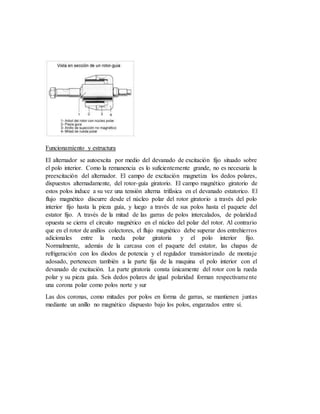 Funcionamiento y estructura
El alternador se autoexcita por medio del devanado de excitación fijo situado sobre
el polo interior. Como la remanencia es lo suficientemente grande, no es necesaria la
preexcitación del alternador. El campo de excitación magnetiza los dedos polares,
dispuestos alternadamente, del rotor-guía giratorio. El campo magnético giratorio de
estos polos induce a su vez una tensión alterna trifásica en el devanado estatorico. El
flujo magnético discurre desde el núcleo polar del rotor giratorio a través del polo
interior fijo hasta la pieza guía, y luego a través de sus polos hasta el paquete del
estator fijo. A través de la mitad de las garras de polos intercalados, de polaridad
opuesta se cierra el circuito magnético en el núcleo del polar del rotor. Al contrario
que en el rotor de anillos colectores, el flujo magnético debe superar dos entrehierros
adicionales entre la rueda polar giratoria y el polo interior fijo.
Normalmente, además de la carcasa con el paquete del estator, las chapas de
refrigeración con los diodos de potencia y el regulador transistorizado de montaje
adosado, pertenecen también a la parte fija de la maquina el polo interior con el
devanado de excitación. La parte giratoria consta únicamente del rotor con la rueda
polar y su pieza guía. Seis dedos polares de igual polaridad forman respectivamente
una corona polar como polos norte y sur
Las dos coronas, como mitades por polos en forma de garras, se mantienen juntas
mediante un anillo no magnético dispuesto bajo los polos, engarzados entre sí.
 