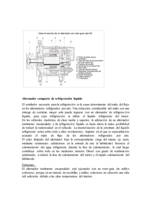 Alternador compacto de refrigeración líquida
El ventilador necesario para la refrigeración es la causa determinante del ruido del flujo
en los alternadores refrigerados por aire. Una reducción considerable del ruido con una
entrega de corriente mayor solo puede lograrse con un alternador de refrigeración
líquida, para cuya refrigeración se utiliza el líquido refrigerante del motor.
En los vehículos modernos de clase media y superior, la utilización de un alternador
totalmente encapsulado y de refrigeración líquida es hasta ahora la única posibilidad
de reducir la rumorosidad en el vehículo. La insonorización de la envoltura del líquido
refrigerante actúa sobre todo a altas revoluciones, régimen en el que es especialmente
acusado el ruido de flujo de los alternadores refrigerados por aire.
El calor disipado del alternador bajo la correspondiente carga del mismo (p. ejem.
mediante resistencias calefactoras en la entrada de aire al habitáculo) favorece el
calentamiento del agua refrigerante durante la fase de calentamiento, lo cual luego
contribuye sobre todo en los modernos motores Diesel con grado de rendimiento
optimizado, a reducir la fase de calentamiento del motor y el rápido calentamiento del
habitáculo.
Estructura
El alternador totalmente encapsulado está ejecutado con un rotor-guía sin anillos
colectores, porque en un sistema de escobillas y anillos colectores no ofrecería una vida
útil suficiente debido a las altas temperaturas del interior.
 