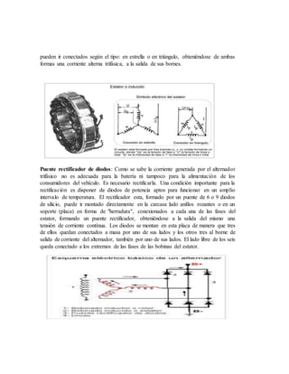 pueden ir conectados según el tipo: en estrella o en triángulo, obteniéndose de ambas
formas una corriente alterna trifásica, a la salida de sus bornes.
Puente rectificador de diodos: Como se sabe la corriente generada por el alternador
trifásico no es adecuada para la batería ni tampoco para la alimentación de los
consumidores del vehículo. Es necesario rectificarla. Una condición importante para la
rectificación es disponer de diodos de potencia aptos para funcionar en un amplio
intervalo de temperatura. El rectificador esta, formado por un puente de 6 o 9 diodos
de silicio, puede ir montado directamente en la carcasa lado anillos rozantes o en un
soporte (placa) en forma de "herradura", conexionados a cada una de las fases del
estator, formando un puente rectificador, obteniéndose a la salida del mismo una
tensión de corriente contínua. Los diodos se montan en esta placa de manera que tres
de ellos quedan conectados a masa por uno de sus lados y los otros tres al borne de
salida de corriente del alternador, también por uno de sus lados. El lado libre de los seis
queda conectado a los extremos de las fases de las bobinas del estator.
 