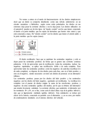 No vamos a entrar en el modo de funcionamiento de los diodos simplemente
decir que un diodo se comporta idealmente como una válvula antirretorno en un
circuito neumático e hidráulico, según como están polarizados los diodos en sus
extremos deja pasar la corriente eléctrica o no la deja pasar. Los diodos utilizados en
el automóvil pueden ser de dos tipos: de "anodo común" son los que tienen conectado
el ánodo a la parte metálica que los sujeta (la herradura que hemos visto antes) y que
está conectada a masa. De "cátodo común" son los diodos que tienen el cátodo unido a
la parte metálica que los sujeta (masa).
El diodo rectificador hace que se supriman las semiondas negativas y solo se
dejan pasar las semiondas positivas de forma que se genere una corriente continua
pulsatoria. A fin de aprovechar para la rectificación todas las semiondas, incluso las
negativas suprimidas, se aplica una rectificación doble o de onda completa. Para
aprovechar tanto las semiondas positivas como las negativas de cada fase (rectificación
de onda completa), se dispone de dos diodos para cada fase, uno en el lado positivo y
otro en el negativo, siendo necesarios en total seis diodos de potencia en un alternador
trifásico.
Las semiondas positivas pasan por los diodos del lado positivo y las semiondas
negativas por los diodos del lado negativo, quedando así rectificadas. La rectificación
completa con el puente de diodos origina la suma de las envolventes positivas y
negativas de estas semiondas (gráfica del medio), por lo que se obtiene del alternador
una tensión levemente ondulada. La corriente eléctrica que suministra el alternador por
los terminales B+ y B-, no es lisa, como sería lo ideal (línea roja de la gráfica inferior),
sino que es ligeramente ondulada (gráfica inferior). Esta ondulación se reduce por
efecto de la batería, conectada en paralelo con el alternador, y, en su caso, por medio
de condensadores instalados en el sistema eléctrico del vehículo.
 