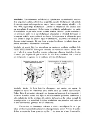 Ventilador: Los componentes del alternador experimentan un considerable aumento
de la temperatura debido, sobre todo, a las pérdidas de calor del alternador y a la entrada
de calor procedente del compartimento motor. La temperatura máxima admisible es de
80 a 100ºC, según el tipo de alternador. La forma de refrigeración más utilizada es la
que coge el aire de su entorno y la hace pasar por el interior del alternador por medio
de ventiladores de giro radial en uno o ambos sentidos. Debido a que los ventiladores
son accionados junto con el eje del alternador, al aumentar la velocidad de rotación se
incrementa también la proporción de aire fresco. Así se garantiza la refrigeración para
cada estado de carga. En diversos tipos de alternadores, las paletas del ventilador se
disponen asimétricamente. De esta forma se evitan los silbidos por efecto sirena que
pueden producirse a determinadas velocidades.
Ventilador de un solo flujo: Los alternadores que montan un ventilador en el lado de la
carcasa de accionamiento se refrigeran mediante una ventilación interior. El aire entra
por el lado de la carcasa de anillos rozantes, refrigerando el puente de diodos, el rotor,
el estator, para después salir por la carcasa del lado de accionamiento. Por lo tanto el
aire refrigerante es aspirado por el ventilador a través del alternador.
Ventilador interior de doble flujo.Los alternadores que montan este sistema de
refrigeración llevan dos ventiladores en su interior en su eje a ambos lados del rotor.
Ambos flujos de aire entran axialmente por aberturas de la carcasa de accionamiento y
la carcasa de anillos rozante. Los flujos de aire son aspirados por ambos ventiladores y
salen radialmente por las aberturas del contorno de la carcasa. La ventaja esencial de
la configuración es la posibilidad de utilizar ventiladores más pequeños, rediciendo así
el ruido aerodinámico generado por los ventiladores.
Una variante de alternadores en lo que se refiere a su refrigeración, es el que
utiliza aire fresco procedente del exterior del compartimento motor. A través de un tubo
flexible se aspira aire fresco y con poco polvo. El aire entra por la boca de aspiración,
 