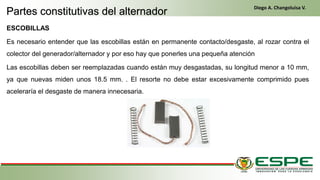 ESCOBILLAS
Es necesario entender que las escobillas están en permanente contacto/desgaste, al rozar contra el
colector del generador/alternador y por eso hay que ponerles una pequeña atención
Las escobillas deben ser reemplazadas cuando están muy desgastadas, su longitud menor a 10 mm,
ya que nuevas miden unos 18.5 mm. . El resorte no debe estar excesivamente comprimido pues
aceleraría el desgaste de manera innecesaria.
Partes constitutivas del alternador
Diego A. Changoluisa V.
 
