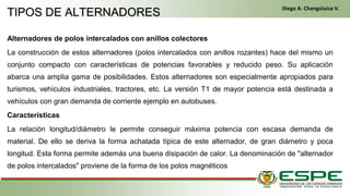 Alternadores de polos intercalados con anillos colectores
La construcción de estos alternadores (polos intercalados con anillos rozantes) hace del mismo un
conjunto compacto con características de potencias favorables y reducido peso. Su aplicación
abarca una amplia gama de posibilidades. Estos alternadores son especialmente apropiados para
turismos, vehículos industriales, tractores, etc. La versión T1 de mayor potencia está destinada a
vehículos con gran demanda de corriente ejemplo en autobuses.
Características
La relación longitud/diámetro le permite conseguir máxima potencia con escasa demanda de
material. De ello se deriva la forma achatada típica de este alternador, de gran diámetro y poca
longitud. Esta forma permite además una buena disipación de calor. La denominación de "alternador
de polos intercalados" proviene de la forma de los polos magnéticos
TIPOS DE ALTERNADORES
Diego A. Changoluisa V.
 