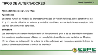 Alternador monobloc g1, k1 y n1gg
Aplicaciones
El extenso número de modelos de alternadores trifásicos en versión monobloc, series constructivas G1,
K1 y N1, permite utilizarlos en turismos y vehículos industriales, aunque los turismos se equipan cada
vez más con alternadores compactos.
Estructura
Los alternadores una versión monobloc tiene un funcionamiento igual al de los alternadores compactos.
Los monoblocs son alternadores trifásicos con un solo flujo de ventilación, auto excitados, de 12 polos.
En las chapas de refrigeración de la tapa de anillos colectores van montados a presión 6 diodos de
potencia para la rectificación de la tensión del alternador.
TIPOS DE ALTERNADORES
Diego A. Changoluisa V.
 