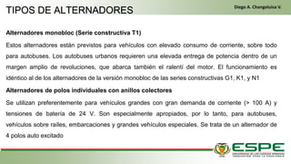 Alternadores monobloc (Serie constructiva T1)
Estos alternadores están previstos para vehículos con elevado consumo de corriente, sobre todo
para autobuses. Los autobuses urbanos requieren una elevada entrega de potencia dentro de un
margen amplio de revoluciones, que abarca también el ralentí del motor. El funcionamiento es
idéntico al de los alternadores de la versión monobloc de las series constructivas G1, K1, y N1
Alternadores de polos individuales con anillos colectores
Se utilizan preferentemente para vehículos grandes con gran demanda de corriente (> 100 A) y
tensiones de batería de 24 V. Son especialmente apropiados, por lo tanto, para autobuses,
vehículos sobre raíles, embarcaciones y grandes vehículos especiales. Se trata de un alternador de
4 polos auto excitado
TIPOS DE ALTERNADORES
Diego A. Changoluisa V.
 