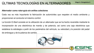 Alternador como rotor-guía sin anillos colectores
Cada vez es más importante la fabricación de automóviles que respeten el medio ambiente y
proporcionen al conductor el máximo confort.
La función E-Start consiste en la utilización de un alternador que se ha hecho reversible mediante la
incorporación de una electrónica de mando y de potencia, así como una caja electrónica que
establece la estrategia a partir de los parámetros del vehículo, su velocidad y la posición del pedal
de embrague y de la palanca de cambio.
ÚLTIMAS TECNOLOGÍAS EN ALTERNADORES
Diego A. Changoluisa V.
 