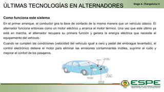 Como funciona este sistema
En el primer arranque, el conductor gira la llave de contacto de la misma manera que un vehículo clásico. El
alternador funciona entonces como un motor eléctrico y arranca el motor térmico. Una vez que este último ya
está en marcha, el alternador recupera su primera función y genera la energía eléctrica que necesite el
equipamiento del vehículo.
Cuando se cumplen las condiciones (velocidad del vehículo igual a cero y pedal del embrague levantado), el
control electrónico detiene el motor para eliminar las emisiones contaminantes inútiles, suprimir el ruido y
mejorar el confort de los pasajeros.
• En el primer arranque, el conductor gira la llave de contacto de la misma manera que un vehículo clásico. El alternador funciona entonces como un motor eléctrico y
arranca el motor térmico. Una vez que este último ya está en marcha, el alternador recupera su primera función y genera la energía eléctrica que necesite el equipamiento del
vehículo. (Fleta, 2011, pág. 229)
• Cuando se cumplen las condiciones (velocidad del vehículo igual a cero y pedal del embrague levantado), el control electrónico detiene el motor para eliminar las
emisiones contaminantes inútiles, suprimir el ruido y mejorar el confort de los pasajeros. (Fleta, 2011, pág. 229)
ÚLTIMAS TECNOLOGÍAS EN ALTERNADORES
Diego A. Changoluisa V.
 