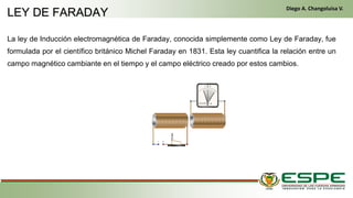 La ley de Inducción electromagnética de Faraday, conocida simplemente como Ley de Faraday, fue
formulada por el científico británico Michel Faraday en 1831. Esta ley cuantifica la relación entre un
campo magnético cambiante en el tiempo y el campo eléctrico creado por estos cambios.
• En el primer arranque, el conductor gira la llave de contacto de la misma manera que un vehículo clásico. El alternador
funciona entonces como un motor eléctrico y arranca el motor térmico. Una vez que este último ya está en marcha, el alternador
recupera su primera función y genera la energía eléctrica que necesite el equipamiento del vehículo. (Fleta, 2011, pág. 229)
• Cuando se cumplen las condiciones (velocidad del vehículo igual a cero y pedal del embrague levantado), el control
electrónico detiene el motor para eliminar las emisiones contaminantes inútiles, suprimir el ruido y mejorar el confort de los
pasajeros. (Fleta, 2011, pág. 229)
LEY DE FARADAY
Diego A. Changoluisa V.
 