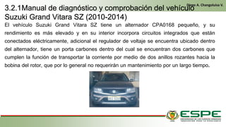 El vehículo Suzuki Grand Vitara SZ tiene un alternador CPA0168 pequeño, y su
rendimiento es más elevado y en su interior incorpora circuitos integrados que están
conectados eléctricamente, adicional el regulador de voltaje se encuentra ubicado dentro
del alternador, tiene un porta carbones dentro del cual se encuentran dos carbones que
cumplen la función de transportar la corriente por medio de dos anillos rozantes hacia la
bobina del rotor, que por lo general no requerirán un mantenimiento por un largo tiempo. En
el primer arranque, el conductor gira la llave de contacto de la misma manera que un vehículo clásico. El alternador funciona entonces como un motor
eléctrico y arranca el motor térmico. Una vez que este último ya está en marcha, el alternador recupera su primera función y genera la energía eléctrica
que necesite el equipamiento del vehículo. (Fleta, 2011, pág. 229)
• Cuando se cumplen las condiciones (velocidad del vehículo igual a cero y pedal del embrague levantado), el control electrónico detiene el
motor para eliminar las emisiones contaminantes inútiles, suprimir el ruido y mejorar el confort de los pasajeros. (Fleta, 2011, pág. 229)
3.2.1Manual de diagnóstico y comprobación del vehículo
Suzuki Grand Vitara SZ (2010-2014)
Diego A. Changoluisa V.
.
 