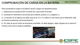 Para comprobar la carga en la batería vamos a seguir los siguientes pasos:
1.- Seleccionar la escala de 20V corriente DC, para medir la tensión.
2.- Conectar el multímetro a los bornes de la batería, positivo (+) y negativo (-)
3.- La tensión en la batería nos debe marcar de 12 a 13 voltios lo cual indica que el alternador está
en buenas condiciones de funcionamiento.
4.- En caso de que el motor se encuentre encendido, se debe apagar y dejar reposar por lo menos 5
minutos, para que la carga se estabilice.
En el primer arranque, el conductor gira la llave de contacto de la misma manera que un vehículo clásico. El alternador funciona entonces como un motor eléctrico y arranca el motor
térmico. Una vez que este último ya está en marcha, el alternador recupera su primera función y genera la energía eléctrica que necesite el equipamiento del vehículo. (Fleta, 2011,
pág. 229)
• Cuando se cumplen las condiciones (velocidad del vehículo igual a cero y pedal del embrague levantado), el control electrónico detiene el motor para eliminar las
emisiones contaminantes inútiles, suprimir el ruido y mejorar el confort de los pasajeros. (Fleta, 2011, pág. 229)
COMPROBACIÓN DE CARGA EN LA BATERÍA
Diego A. Changoluisa V.
 