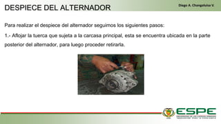 Para realizar el despiece del alternador seguimos los siguientes pasos:
1.- Aflojar la tuerca que sujeta a la carcasa principal, esta se encuentra ubicada en la parte
posterior del alternador, para luego proceder retirarla.
En el primer arranque, el conductor gira la llave de contacto de la misma manera que un vehículo clásico. El
alternador funciona entonces como un motor eléctrico y arranca el motor térmico. Una vez que este último ya está en
marcha, el alternador recupera su primera función y genera la energía eléctrica que necesite el equipamiento del
vehículo. (Fleta, 2011, pág. 229)
• Cuando se cumplen las condiciones (velocidad del vehículo igual a cero y pedal del embrague levantado), el
control electrónico detiene el motor para eliminar las emisiones contaminantes inútiles, suprimir el ruido y mejorar
el confort de los pasajeros. (Fleta, 2011, pág. 229)
DESPIECE DEL ALTERNADOR
Diego A. Changoluisa V.
 