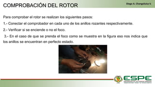 Para comprobar el rotor se realizan los siguientes pasos:
1.- Conectar el comprobador en cada uno de los anillos rozantes respectivamente.
2.- Verificar si se enciende o no el foco.
3.- En el caso de que se prenda el foco como se muestra en la figura eso nos indica que
los anillos se encuentran en perfecto estado.
En el primer arranque, el conductor gira la llave de contacto de la misma manera que un vehículo clásico. El alternador funciona entonces como un motor
eléctrico y arranca el motor térmico. Una vez que este último ya está en marcha, el alternador recupera su primera función y genera la energía eléctrica
que necesite el equipamiento del vehículo. (Fleta, 2011, pág. 229)
• Cuando se cumplen las condiciones (velocidad del vehículo igual a cero y pedal del embrague levantado), el control electrónico detiene el
motor para eliminar las emisiones contaminantes inútiles, suprimir el ruido y mejorar el confort de los pasajeros. (Fleta, 2011, pág. 229)
COMPROBACIÓN DEL ROTOR
Diego A. Changoluisa V.
 