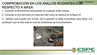 1.- Conectar el terminal del comprobador en cualquier anillo rozante
2.- Conectar el otro terminal a la masa del rotor como se observa en la figura 37.
3.- Verificar que sucede con el foco, por lo general no debe encenderse para llegar a la
conclusión que el rotor está en buenas condiciones de funcionamiento.
En el primer arranque, el conductor gira la llave de contacto de la misma manera que un vehículo clásico. El alternador funciona entonces como un motor
eléctrico y arranca el motor térmico. Una vez que este último ya está en marcha, el alternador recupera su primera función y genera la energía eléctrica
que necesite el equipamiento del vehículo. (Fleta, 2011, pág. 229)
• Cuando se cumplen las condiciones (velocidad del vehículo igual a cero y pedal del embrague levantado), el control electrónico detiene el
motor para eliminar las emisiones contaminantes inútiles, suprimir el ruido y mejorar el confort de los pasajeros. (Fleta, 2011, pág. 229)
COMPROBACIÓN EN LOS ANILLOS ROZANTES CON
RESPECTO A MASA
Diego A. Changoluisa V.
.
 