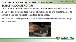 1.- Conectar el terminal positivo en un anillo rozante y el otro terminal en el otro.
2.- La medida que nos debe marcar el multímetro es una resistencia de 3,5
ohmios lo cual nos indica el buen estado de los anillos.
3.- Tomar en cuenta que este tipo de embobinado tiene que estar en un rango
de 2 a 6 ohmios.
En el primer arranque, el conductor gira la llave de contacto de la misma manera que un vehículo clásico. El alternador funciona entonces como
un motor eléctrico y arranca el motor térmico. Una vez que este último ya está en marcha, el alternador recupera su primera función y genera la
energía eléctrica que necesite el equipamiento del vehículo. (Fleta, 2011, pág. 229)
• Cuando se cumplen las condiciones (velocidad del vehículo igual a cero y pedal del embrague levantado), el control electrónico
detiene el motor para eliminar las emisiones contaminantes inútiles, suprimir el ruido y mejorar el confort de los pasajeros. (Fleta, 2011,
pág. 229)
COMPROBACIÓN DE LA RESISTENCIA DEL
EMBOBINADO DE ROTOR
Diego A. Changoluisa V.
 