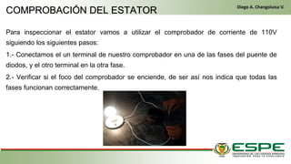Para inspeccionar el estator vamos a utilizar el comprobador de corriente de 110V
siguiendo los siguientes pasos:
1.- Conectamos el un terminal de nuestro comprobador en una de las fases del puente de
diodos, y el otro terminal en la otra fase.
2.- Verificar si el foco del comprobador se enciende, de ser así nos indica que todas las
fases funcionan correctamente.
En el primer arranque, el conductor gira la llave de contacto de la misma manera que un vehículo clásico. El alternador funciona entonces como un motor
eléctrico y arranca el motor térmico. Una vez que este último ya está en marcha, el alternador recupera su primera función y genera la energía eléctrica
que necesite el equipamiento del vehículo. (Fleta, 2011, pág. 229)
• Cuando se cumplen las condiciones (velocidad del vehículo igual a cero y pedal del embrague levantado), el control electrónico detiene el
motor para eliminar las emisiones contaminantes inútiles, suprimir el ruido y mejorar el confort de los pasajeros. (Fleta, 2011, pág. 229)
COMPROBACIÓN DEL ESTATOR
Diego A. Changoluisa V.
 