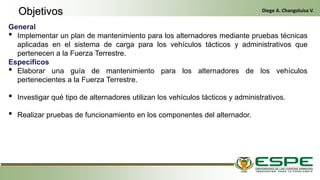 General
• Implementar un plan de mantenimiento para los alternadores mediante pruebas técnicas
aplicadas en el sistema de carga para los vehículos tácticos y administrativos que
pertenecen a la Fuerza Terrestre.
Específicos
• Elaborar una guía de mantenimiento para los alternadores de los vehículos
pertenecientes a la Fuerza Terrestre.
• Investigar qué tipo de alternadores utilizan los vehículos tácticos y administrativos.
• Realizar pruebas de funcionamiento en los componentes del alternador.
Objetivos Diego A. Changoluisa V.
 