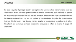 En este proyecto el principal objetivo es implementar un manual de mantenimiento para los
alternadores de los vehículos pertenecientes al ejército ecuatoriano, cuya finalidad es ayudar
en el aprendizaje tanto teórico como práctico, a todo el personal que cumple un desempeño en
los talleres automotrices, y a su vez realizar comprobaciones de todos los componentes
internos del alternador, y así de esta manera ampliar el conocimiento en cada uno de ellos.
Resultando ser un manual completo y especifico en cuanto se refiere al sistema de carga del
alternador.
Alcance Diego A. Changoluisa V.
 